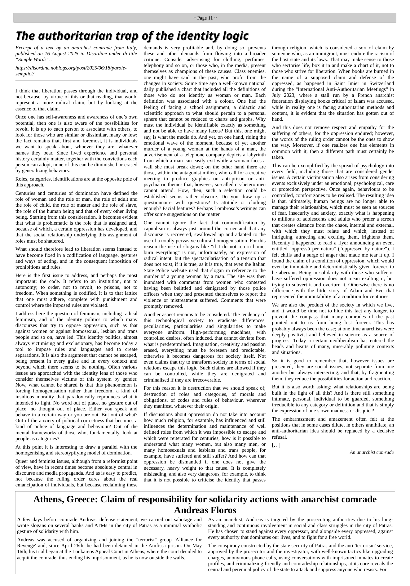 ~Page 11~  The authoritarian trap of the identity logic  Excerpt of a text by an anarchist comrade from Italy, published on 16 August 2025 in Disordine under th title “Simple Words”..  hutps://disordine.noblogs.org/post/2025/06/18/parole- semplici/  I think that liberation passes through the individual, and not because, by virtue of this or that reading, that would represent a more radical claim, but by looking at the essence of that claim.  Once one has self-awareness and awareness of one’s own potential, then one is also aware of the possibilities for revolt. It is up to each person to associate with others, to look for those who are similar or dissimilar, many or few; the fact remains that, first and foremost, it is individuals we want to speak about, whoever they are, whatever names they bear. Since lived experience and personal history certainly matter, together with the convictions each person can adopt, none of this can be diminished or erased by generalizing behaviors.  Roles, categories, identifications are at the opposite pole of this approach.  Centuries and centuries of domination have defined the role of woman and the role of man, the role of adult and the role of child, the role of master and the role of slave, the role of the human being and that of every other living being. Starting from this consideration, it becomes evident that what is problematic is the role that is assigned and, because of which, a certain oppression has developed, and that the social relationship underlying this assignment of roles must be shattered.  What should therefore lead to liberation seems instead to have become fixed in a codification of language, gestures and ways of acting, and in the consequent imposition of prohibitions and rules.  Here s the first issue to address, and perhaps the most important: the code. It refers to an institution, not to autonomy; to order, not to revolt; to prisons, not to freedom. When something is codified, it is to that lattice that one must adhere, complete with punishment and control where the imposed rules are violated.  1 address here the question of feminism, including radical feminism, and of the identity politics to which many discourses that try to oppose oppression, such as. that against women or against homosexual, lesbian and trans people and so on, have led. This identity politics, almost always victimising and exclusionary, has become today a tool to impose rules and languages and to create separations. It i also the argument that cannot be escaped, being present in every guise and in every context and beyond which there seems to be nothing. Often various issues are approached with the identity lens of those who consider themselves victims of this system by gender. Now, what cannot be shared is that this phenomenon is forcing homogenisation rather than freedom, a kind of insidious morality that paradoxically reproduces what it intended to fight. No word out of place, no gesture out of place, no thought out of place. Either you speak and behave in a certain way or you are out. But out of what? Out of the anxiety of political correctness that becomes a kind of police of language and behaviour? Out of the mental frameworks of those who, fundamentally, look at people as categories?  At this point it is interesting to draw a parallel with the homogenising and stereotypifying model of domination.  Queer and feminist issues, although from a reformist point of view, have in recent times become absolutely central in discourse and media propaganda. And as is easy to predict, not because the ruling order cares about the real emancipation of individuals, but because reclaiming these  demands is very profitable and, by doing so, prevents these and other demands from flowing into a broader critique. Consider advertising for clothing, perfumes, telephony and so on, or those who, in the media, present themselves as champions of these causes. Class enemies, one might have said in the past, who profit from the changes in society. Some time ago a well-known national daily published a chart that included all the definitions of those who do not identify as woman or man. Each definition was  associated with a colour. One had the feeling of facing a school assignment, a didactic and scientific approach to what should pertain to a personal sphere that cannot be reduced to charts and graphs. Why must the individual be identifiable exactly as something and not be able to have many facets? But this, one might say, is what the media do. And yet, on one hand, riding the emotional wave of the moment, because of yet another murder of a young woman at the hands of a man, the advertisement of a telephone company depicts a labyrinth from which a man can easily exit while a woman faces a wall she must break down; on the other hand there are those, within the antagonist milie, who call for a creative meeting to produce graphics on anti-prison or anti- psychiatric themes that, however, so-called cis-hetero men cannot attend. How, then, such a selection could be established seems rather obscure. Do you draw up a questionnaire with questions? Is attitude or clothing enough? Facial features? Perhaps Lombroso’s writings can offer some suggestions on the matter.  One cannot ignore the fact that commodification by capitalism is always just around the comer and that any discourse is recovered, swallowed up and adapted to the use of a totally pervasive cultural homogenisation. For this reason the use of slogans like "if I do not return home, bur everything” is not, unfortunately, an expression of radical intent, but the spectacularisation of a tension that does not exist, if it is true, as it is true, that even the Italian State Police website used that slogan in reference to the murder of a young woman by a man. The site was then inundated with comments from women who contested having been belittled and denigrated by those police officers when they had presented themselves to report the violence or mistreatment suffered. Comments that were prompily removed.  Another aspect remains to be considered. The tendency of this _technological society to eradicate differences, peculiarities, particularities and singularities to make everyone uniform.  High-performing machines,  with controlled desires, often induced, that cannot deviate from what is predetermined. Imagination, creativity and passion erased, everything must be foreseen and predictable, otherwise it becomes dangerous for society itself. Not even claims that try to transform society in terms of social relations escape this logic. Such claims are allowed if they can be controlled, while they are denigrated and criminalised if they are irrecoverable.  For this reason it is destruction that we should speak of; destruction of roles and categories, of morals and obligations, of codes and rules of behaviour, wherever they manifest, whatever their origin.  If discussions about oppression do not take into account how much religion, for example, has influenced and still influences the determination and maintenance of well defined roles from which it was impossible to escape and which were reiterated for centuries, how is it possible to understand what many women, but also many men, or many homosexuals and lesbians and trans people, for example, have suffered and still suffer? And how can that oppression be dismantled if one does not give the necessary, heavy weight to that cause. It is completely misleading, and also very dangerous, for example, to think that it is not possible to criticise the identity that passes  through religion, which is considered a sort of claim by someone who, as an immigrant, must endure the racism of the host state and its laws. That may make sense to those who sectorise life, box it in and make a chart of it, not to those who strive for liberation. When books are burned in the name of a supposed claim and defense of the oppressed, as happened in Saint Imier in Switzerland during the "International Anti-Authoritarian Meetings" in July 2023, where a stall run by a French anarchist federation displaying books critical of Islam was accused, while in reality one is facing authoritarian methods and content, it is evident that the situation has gotten out of hand.  And this does not remove respect and empathy for the suffering of others, for the oppression endured; however, the words of the ruling order cannot be the ones to show the way. Moreover, if one realizes one has elements in common with it, then a different path must certainly be taken.  ‘This can be exemplified by the spread of psychology into every field, including those that are considered gender issues. A certain victimisation also arises from considering events exclusively under an emotional, psychological, care or protection perspective. Once again, behaviours to be controlled, comfort zones to be realised. The resulting idea is that, ultimately, human beings are no longer able to manage their relationships, which must be seen as sources of fear, insecurity and anxiety, exactly what is happening to millions of adolescents and adults who prefer a screen that creates distance from the chaos, internal and external, with which they must relate and which, instead of intriguing, attracting and exciting them, frightens them. Recently T happened to read a flyer announcing an event entitled "oppressa per natura” (“oppressed by nature”). I felt chills and a surge of anger that made me tear it up. I found the claim of a condition of oppression, which would even be immutable and deterministically given forever, to be aberrant. Being in solidarity with those who suffer or have suffered oppression does not mean exalting it, but trying to subvert it and overturn it. Otherwise there is no difference with the litdle story of Adam and Eve that represented the immutability of a condition for centuries.  We are also the product of the society in which we live, and it would be time not to hide this fact any longer, to prevent the compass that many comrades of the past pointed out to us from being lost forever. This has probably always been the case; at one time anarchists were deeply positivist and believed in science as a source of progress. Today a certain neoliberalism has entered the heads and hearts of many, miserably polluting contexts and situations.  So it is good to remember that, however issues are presented, they are social issues, not separate from one another but always intersecting, and that, by fragmenting them, they reduce the possibilities for action and reaction.  But it is also worth asking: what relationships are being built in the light of all this? And is there still something intimate, personal, individual to be guarded, something irreducible to any category or definition and that is simply the expression of one’s own madness or disquiet?  The embarrassment and amazement often felt at the positions that in some cases dilute, in others annihilate, an anti-authoritarian idea should be replaced by a decisive refusal.  [..]  An anarchist comrade  Athens, Greece: Claim of responsibility for solidarity actions with anarchist comrade  A few days before comrade Andreas’ defense statement, we carried out sabotage and wrote slogans on several banks and ATMs in the city of Patras as a minimal symbolic  gesture of solidarity with him.  Andreas was accused of organizing and joining the "terrorist” group "Alliance for Revenge’ and, since April 26th, he had been detained in the Amfissa prison. On May 16th, his trial began at the Loukareos Appeal Court in Athens, where the court decided to acquit the comrade, thus ending his imprisonment, as he is now outside the walls.  Andreas Floros  As an anarchist, Andreas is targeted by the prosecuting authorities due to his long- standing and continuous involvement in social and class struggles in the city of Patras.  He has chosen to stand against every oppressor, and alongside every oppressed, against  every authority that dominates our lives, and to fight for a free world.  ‘The conspiracy constructed by the state security of Patras and the anti-‘terrorism’ service, approved by the prosecutor and the investigator, with well-known tactics like upgrading charges, anonymous phone calls, using conversations with imprisoned inmates to create  profiles, and criminalizing friendly and comradeship relationships, at its core reveals the central and perennial policy of the state to attack and suppress anyone who resists. For 